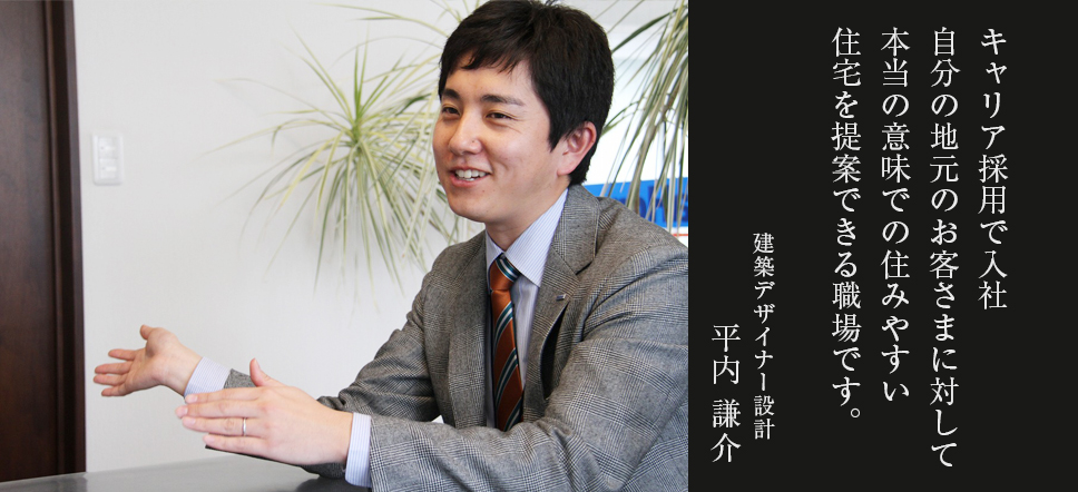 キャリア採用でまだ入社4ヶ月色々なお客さまとの出会いがあり本当の意味でのお客さまの住みやすい住宅を提案できる職場です。建築デザイナー設計 平内 謙介